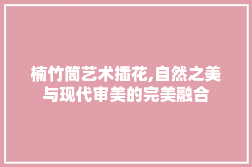 楠竹筒艺术插花,自然之美与现代审美的完美融合