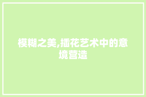 模糊之美,插花艺术中的意境营造