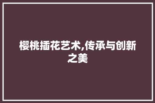 樱桃插花艺术,传承与创新之美