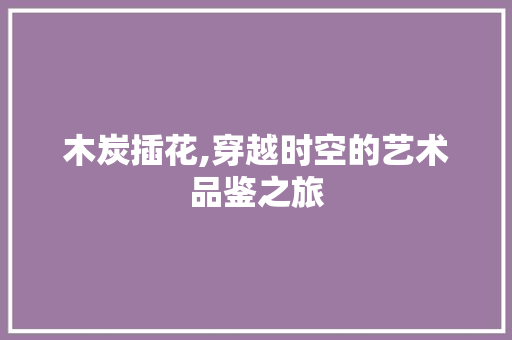 木炭插花,穿越时空的艺术品鉴之旅