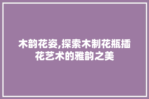 木韵花姿,探索木制花瓶插花艺术的雅韵之美