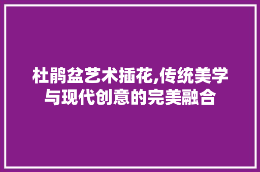 杜鹃盆艺术插花,传统美学与现代创意的完美融合