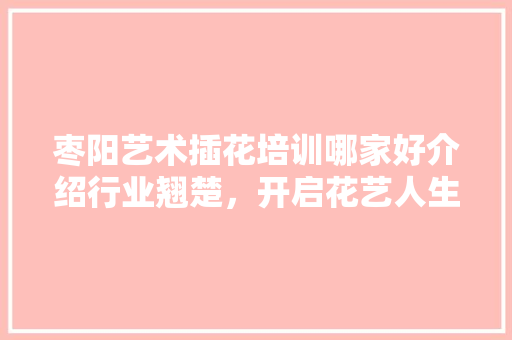 枣阳艺术插花培训哪家好介绍行业翘楚，开启花艺人生
