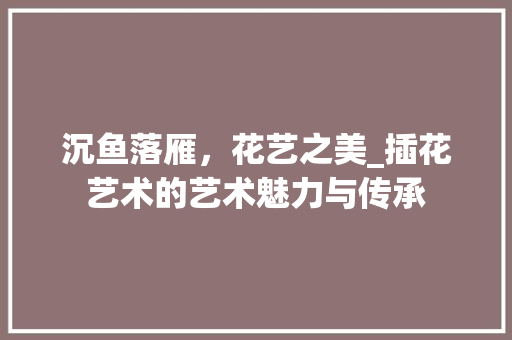 沉鱼落雁，花艺之美_插花艺术的艺术魅力与传承