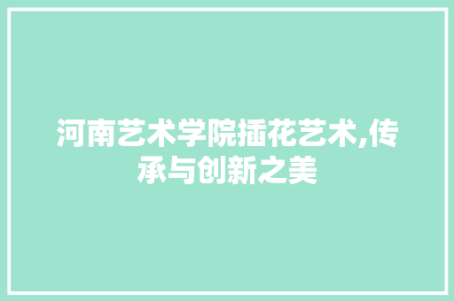 河南艺术学院插花艺术,传承与创新之美