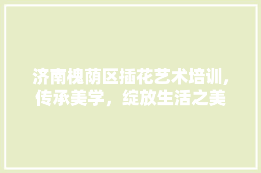 济南槐荫区插花艺术培训,传承美学，绽放生活之美 花卉育苗