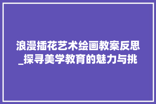 浪漫插花艺术绘画教案反思_探寻美学教育的魅力与挑战