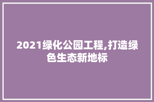 2021绿化公园工程,打造绿色生态新地标