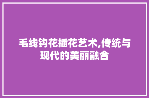 毛线钩花插花艺术,传统与现代的美丽融合