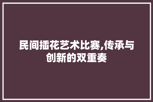 民间插花艺术比赛,传承与创新的双重奏