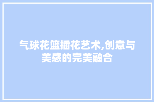 气球花篮插花艺术,创意与美感的完美融合