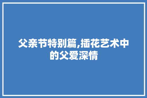 父亲节特别篇,插花艺术中的父爱深情