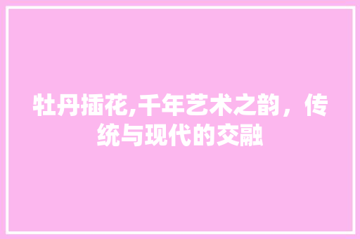 牡丹插花,千年艺术之韵，传统与现代的交融