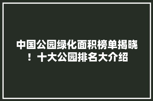 中国公园绿化面积榜单揭晓！十大公园排名大介绍