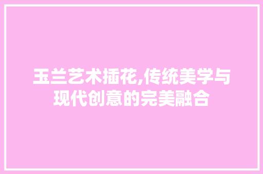 玉兰艺术插花,传统美学与现代创意的完美融合