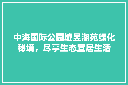 中海国际公园城昱湖苑绿化秘境，尽享生态宜居生活