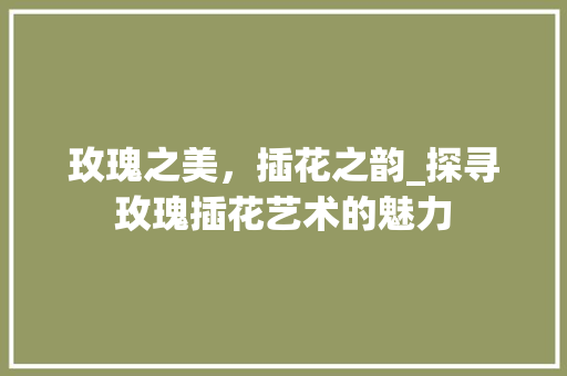 玫瑰之美，插花之韵_探寻玫瑰插花艺术的魅力