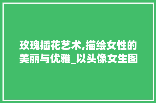 玫瑰插花艺术,描绘女性的美丽与优雅_以头像女生图片为例