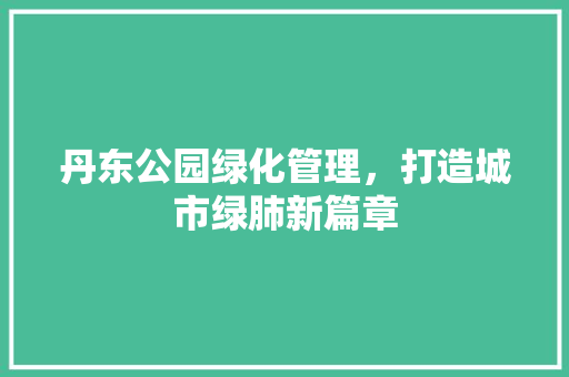 丹东公园绿化管理，打造城市绿肺新篇章