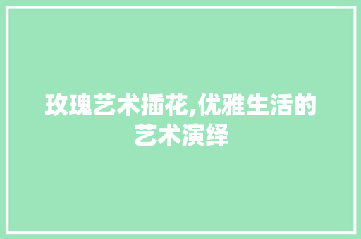 玫瑰艺术插花,优雅生活的艺术演绎