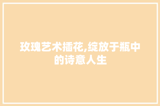 玫瑰艺术插花,绽放于瓶中的诗意人生