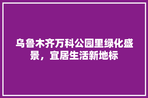 乌鲁木齐万科公园里绿化盛景，宜居生活新地标