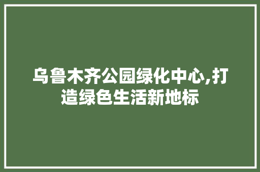 乌鲁木齐公园绿化中心,打造绿色生活新地标