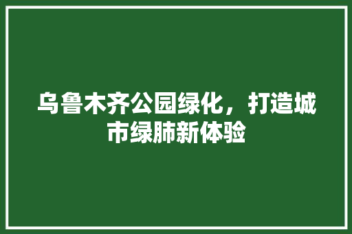 乌鲁木齐公园绿化，打造城市绿肺新体验