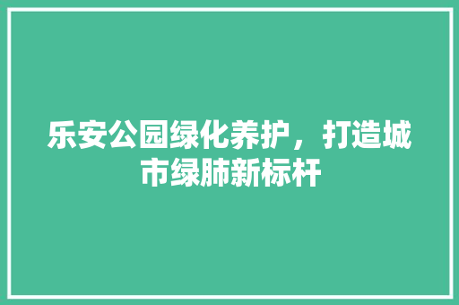 乐安公园绿化养护，打造城市绿肺新标杆