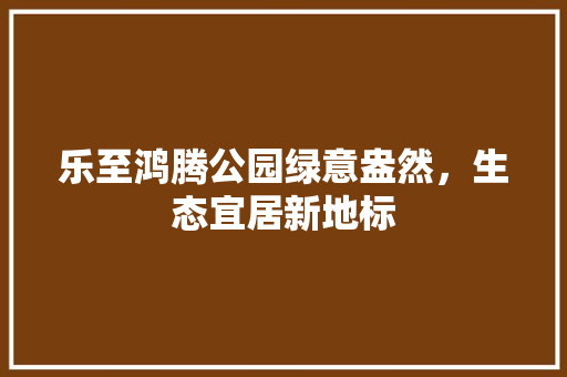 乐至鸿腾公园绿意盎然，生态宜居新地标