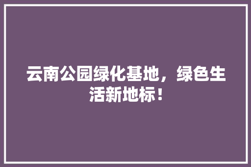 云南公园绿化基地，绿色生活新地标！