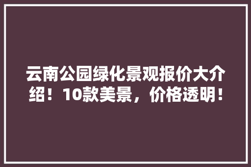 云南公园绿化景观报价大介绍！10款美景，价格透明！