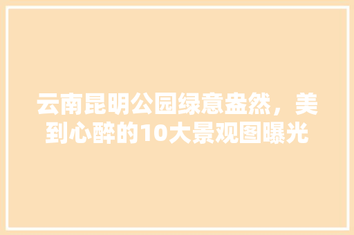 云南昆明公园绿意盎然，美到心醉的10大景观图曝光！