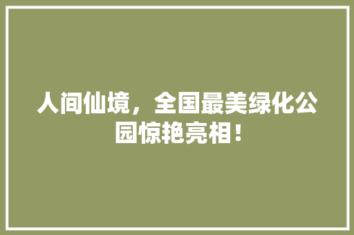 人间仙境，全国最美绿化公园惊艳亮相！