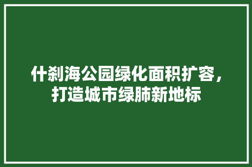 什刹海公园绿化面积扩容，打造城市绿肺新地标