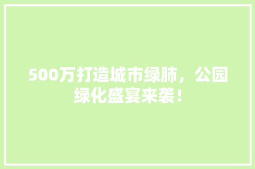 500万打造城市绿肺，公园绿化盛宴来袭！