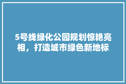 5号线绿化公园规划惊艳亮相，打造城市绿色新地标