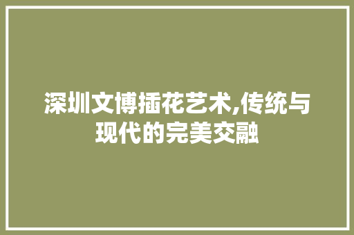 深圳文博插花艺术,传统与现代的完美交融