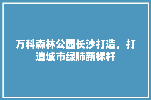 万科森林公园长沙打造，打造城市绿肺新标杆
