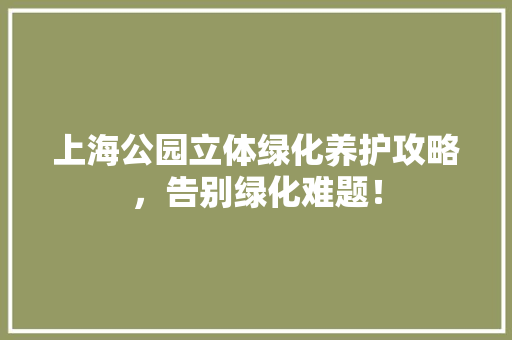 上海公园立体绿化养护攻略，告别绿化难题！