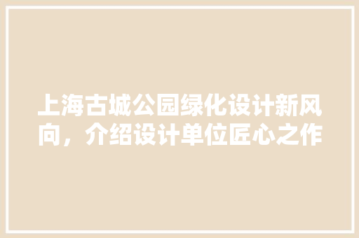 上海古城公园绿化设计新风向，介绍设计单位匠心之作