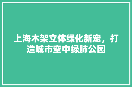 上海木架立体绿化新宠，打造城市空中绿肺公园