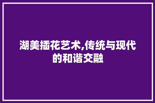 湖美插花艺术,传统与现代的和谐交融