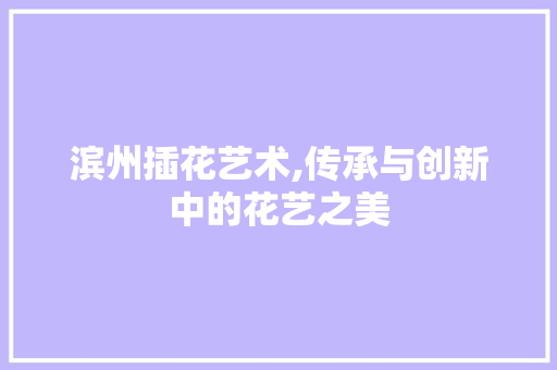 滨州插花艺术,传承与创新中的花艺之美