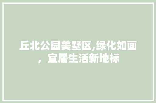 丘北公园美墅区,绿化如画，宜居生活新地标