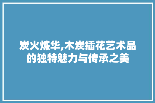 炭火炼华,木炭插花艺术品的独特魅力与传承之美