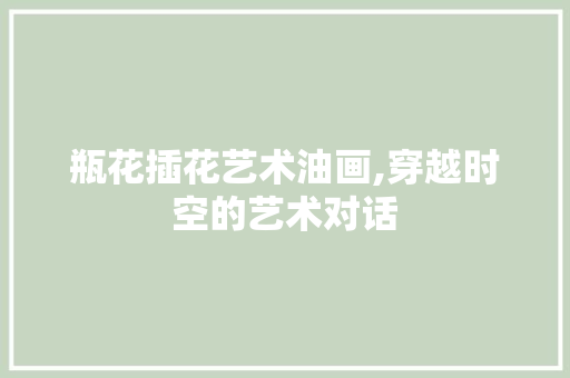 瓶花插花艺术油画,穿越时空的艺术对话