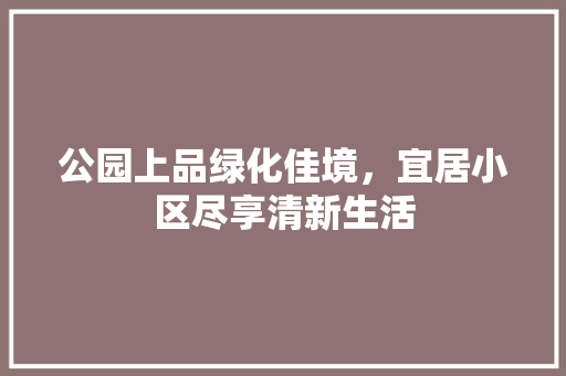 公园上品绿化佳境，宜居小区尽享清新生活