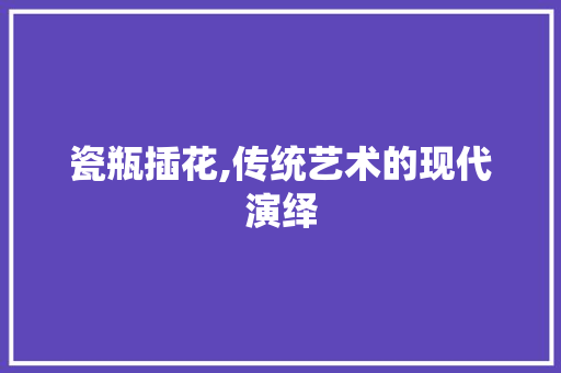 瓷瓶插花,传统艺术的现代演绎