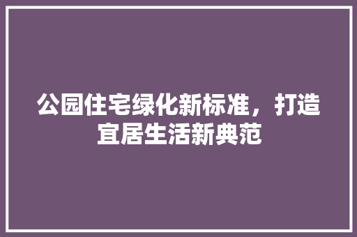 公园住宅绿化新标准，打造宜居生活新典范